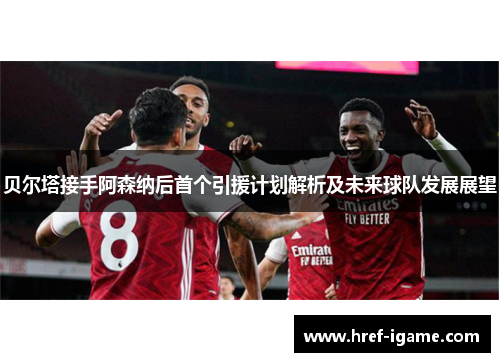 贝尔塔接手阿森纳后首个引援计划解析及未来球队发展展望