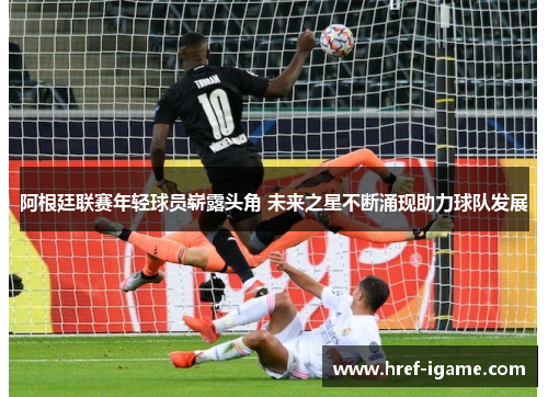 阿根廷联赛年轻球员崭露头角 未来之星不断涌现助力球队发展