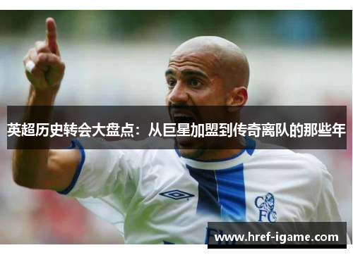 英超历史转会大盘点：从巨星加盟到传奇离队的那些年