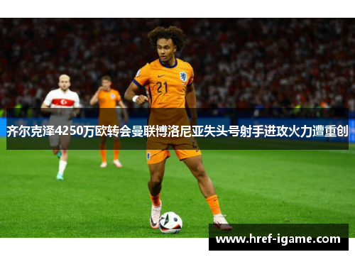 齐尔克泽4250万欧转会曼联博洛尼亚失头号射手进攻火力遭重创 齐尔克泽4250万欧转会曼联博洛尼亚失头号射手进攻火力遭重创