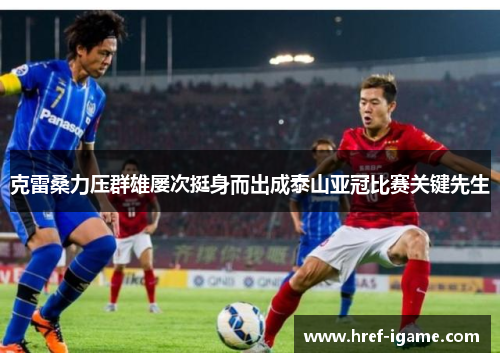 克雷桑力压群雄屡次挺身而出成泰山亚冠比赛关键先生 克雷桑力压群雄屡次挺身而出成泰山亚冠比赛关键先生